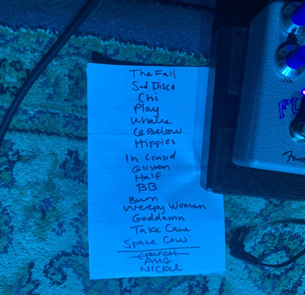 Picture of setlist from the show, in order from top to bottom:
"The Fall", "Sad Disco", "Chi", "Play", "Whales", "6 Below", "Hippies", "In Consideration", "Glisten", "Half", "BB", "Burn", "Weepy Woman", "Goddamn", "Take Care", "Space Cow", "Aug", "Nickel"