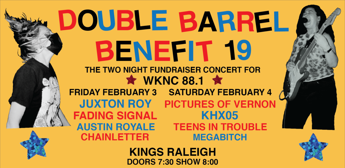 Double Barrel Benefit 19. The two-night fundraiser concert for WKNC 88.1. Friday February 3: Juxton Roy, Fading Signal, Austin Royale, Chainletter. Saturday February 4: Pictures of Vernon, Khx05, Teens in Trouble, Megabitch. Kings Raleigh.