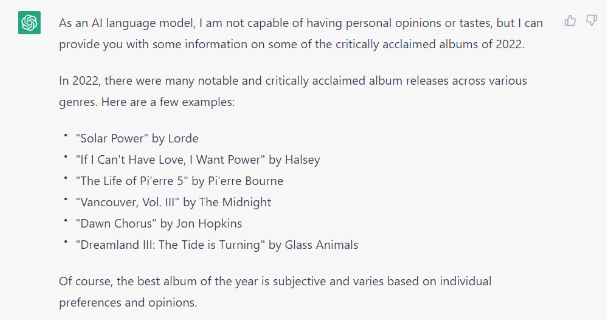 The response that Chat GPT gave when asking it to list the top albums of 2022. It reads:
"As an AI language model, I am not capable of having personal opinions or tastes, but I can provide you with some information on some of the critically acclaimed albums of 2022.

In 2022, there were many notable and critically acclaimed album releases across various genres. Here are a few examples:

"Solar Power" by Lorde
"If I Can't Have Love, I Want Power" by Halsey
"The Life of Pi'erre 5" by Pi'erre Bourne
"Vancouver, Vol. III" by The Midnight
"Dawn Chorus" by Jon Hopkins
"Dreamland III: The Tide is Turning" by Glass Animals
Of course, the best album of the year is subjective and varies based on individual preferences and opinions."