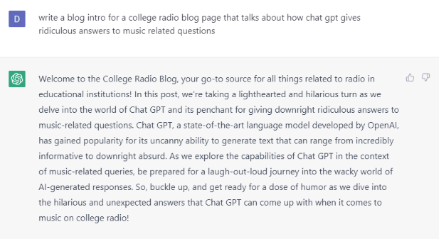 A Chat GPT question and response. It reads:

write a blog intro for a college radio blog page that talks about how chat gpt gives ridiculous answers to music related questions

Welcome to the College Radio Blog, your go-to source for all things related to radio in educational institutions! In this post, we're taking a lighthearted and hilarious turn as we delve into the world of Chat GPT and its penchant for giving downright ridiculous answers to music-related questions. Chat GPT, a state-of-the-art language model developed by OpenAI, has gained popularity for its uncanny ability to generate text that can range from incredibly informative to downright absurd. As we explore the capabilities of Chat GPT in the context of music-related queries, be prepared for a laugh-out-loud journey into the wacky world of AI-generated responses. So, buckle up, and get ready for a dose of humor as we dive into the hilarious and unexpected answers that Chat GPT can come up with when it comes to music on college radio!