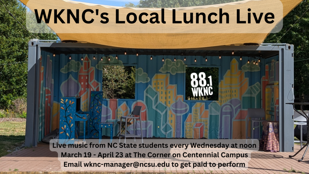 WKNC’s Local Lunch Live. Live music from NC State students every Wednesday at noon. March 19-April 23 at The Corner on Centennial Campus. Email wknc-manager@ncsu.edu to get paid to perform.